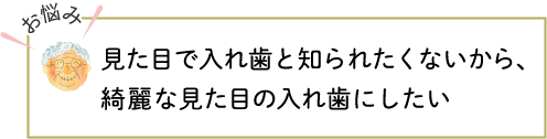 見た目で入れ歯と知られたくないから、綺麗な見た目の入れ歯にしたい